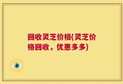 回收灵芝价格(灵芝价格回收，优惠多多)