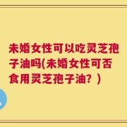 未婚女性可以吃灵芝孢子油吗(未婚女性可否食用灵芝孢子油？)