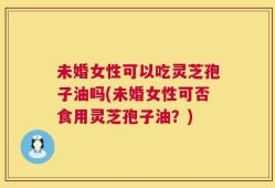 未婚女性可以吃灵芝孢子油吗(未婚女性可否食用灵芝孢子油？)
