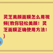 灵芝美颜面膜怎么用视频(教你轻松美颜！灵芝面膜正确使用方法！)