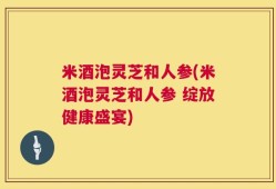 米酒泡灵芝和人参(米酒泡灵芝和人参 绽放健康盛宴)
