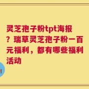 灵芝孢子粉tpt海报？瑞草灵芝孢子粉一百元福利，都有哪些福利活动