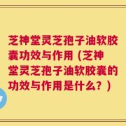 芝神堂灵芝孢子油软胶囊功效与作用 (芝神堂灵芝孢子油软胶囊的功效与作用是什么？)