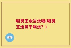 喝灵芝水当水喝(喝灵芝水等于喝水？)