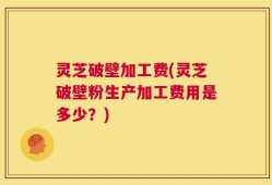 灵芝破壁加工费(灵芝破壁粉生产加工费用是多少？)