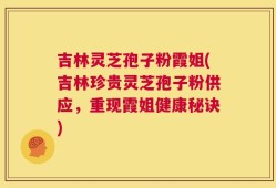 吉林灵芝孢子粉霞姐(吉林珍贵灵芝孢子粉供应，重现霞姐健康秘诀)