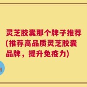 灵芝胶囊那个牌子推荐(推荐高品质灵芝胶囊品牌，提升免疫力)