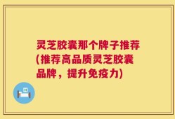 灵芝胶囊那个牌子推荐(推荐高品质灵芝胶囊品牌，提升免疫力)