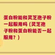 蛋白粉能和灵芝孢子粉一起服用吗 (灵芝孢子粉和蛋白粉能否一起服用？)