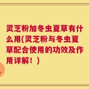 灵芝粉加冬虫夏草有什么用(灵芝粉与冬虫夏草配合使用的功效及作用详解！)