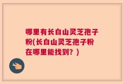 哪里有长白山灵芝孢子粉(长白山灵芝孢子粉在哪里能找到？)