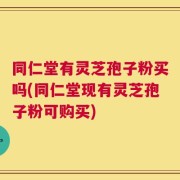 同仁堂有灵芝孢子粉买吗(同仁堂现有灵芝孢子粉可购买)