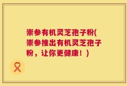 崇参有机灵芝孢子粉(崇参推出有机灵芝孢子粉，让你更健康！)