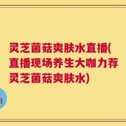 灵芝菌菇爽肤水直播(直播现场养生大咖力荐灵芝菌菇爽肤水)