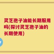灵芝孢子油能长期服用吗(探讨灵芝孢子油的长期使用)