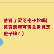 感冒了灵芝孢子粉吗(感冒患者可否食用灵芝孢子粉？)