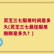 灵芝三七服用时间是多久(灵芝三七最佳服用期限是多久？)