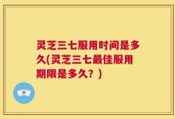 灵芝三七服用时间是多久(灵芝三七最佳服用期限是多久？)