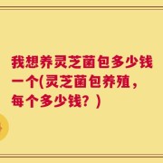 我想养灵芝菌包多少钱一个(灵芝菌包养殖，每个多少钱？)