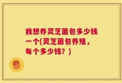 我想养灵芝菌包多少钱一个(灵芝菌包养殖，每个多少钱？)