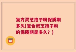 复方灵芝孢子粉保质期多久(复合灵芝孢子粉的保质期是多久？)