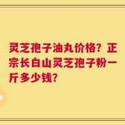 灵芝孢子油丸价格？正宗长白山灵芝孢子粉一斤多少钱？