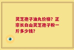 灵芝孢子油丸价格？正宗长白山灵芝孢子粉一斤多少钱？