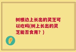 树根边上长出的灵芝可以吃吗(树上长出的灵芝能否食用？)
