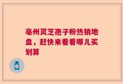 亳州灵芝孢子粉热销地盘，赶快来看看哪儿买划算