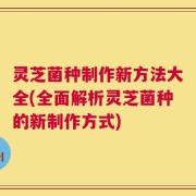 灵芝菌种制作新方法大全(全面解析灵芝菌种的新制作方式)