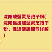 沈阳破壁灵芝孢子粉(沈阳推出破壁灵芝孢子粉，促进健康细节详解)