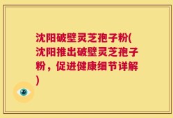 沈阳破壁灵芝孢子粉(沈阳推出破壁灵芝孢子粉，促进健康细节详解)