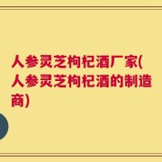 人参灵芝枸杞酒厂家(人参灵芝枸杞酒的制造商)
