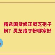 精选国货修正灵芝孢子粉？灵芝孢子粉哪家好