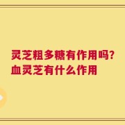 灵芝粗多糖有作用吗？血灵芝有什么作用