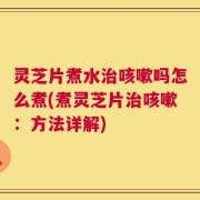 灵芝片煮水治咳嗽吗怎么煮(煮灵芝片治咳嗽：方法详解)