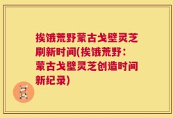 挨饿荒野蒙古戈壁灵芝刷新时间(挨饿荒野：蒙古戈壁灵芝创造时间新纪录)