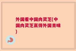 外国看中国肉灵芝(中国肉灵芝赢得外国青睐)