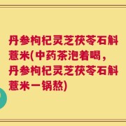 丹参枸杞灵芝茯苓石斛薏米(中药茶泡着喝，丹参枸杞灵芝茯苓石斛薏米一锅熬)