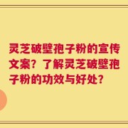 灵芝破壁孢子粉的宣传文案？了解灵芝破壁孢子粉的功效与好处？