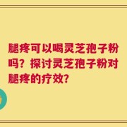 腿疼可以喝灵芝孢子粉吗？探讨灵芝孢子粉对腿疼的疗效？