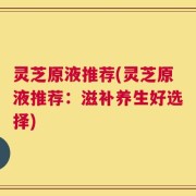 灵芝原液推荐(灵芝原液推荐：滋补养生好选择)