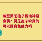 破壁灵芝孢子粉治神经衰弱？灵芝孢子粉真的可以提高免疫力吗