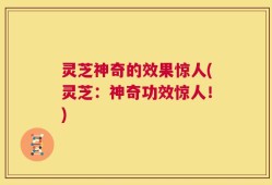 灵芝神奇的效果惊人(灵芝：神奇功效惊人！)