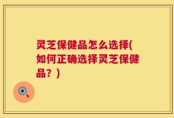 灵芝保健品怎么选择(如何正确选择灵芝保健品？)