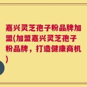 嘉兴灵芝孢子粉品牌加盟(加盟嘉兴灵芝孢子粉品牌，打造健康商机)