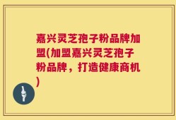 嘉兴灵芝孢子粉品牌加盟(加盟嘉兴灵芝孢子粉品牌，打造健康商机)