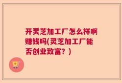 开灵芝加工厂怎么样啊赚钱吗(灵芝加工厂能否创业致富？)