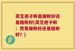 灵芝孢子粉是细粉好还是粗粉好(灵芝孢子粉：究竟细粉好还是粗粉好？)