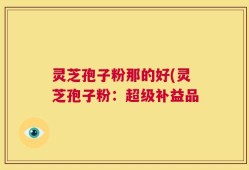 灵芝孢子粉那的好(灵芝孢子粉：超级补益品